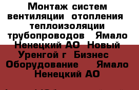 Монтаж систем вентиляции, отопления, теплоизоляции трубопроводов - Ямало-Ненецкий АО, Новый Уренгой г. Бизнес » Оборудование   . Ямало-Ненецкий АО